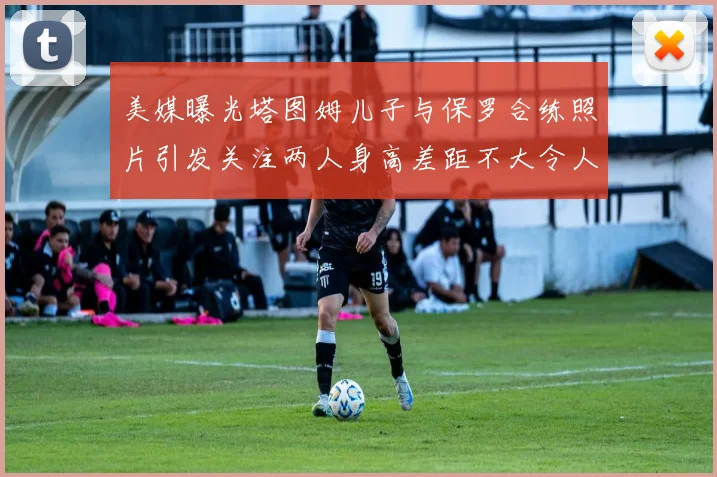 美媒曝光塔图姆儿子与保罗合练照片引发关注两人身高差距不大令人惊讶