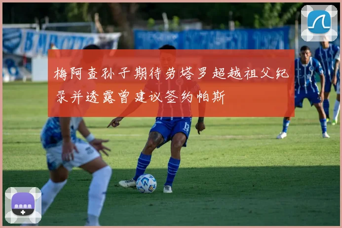 梅阿查孙子期待劳塔罗超越祖父纪录并透露曾建议签约帕斯