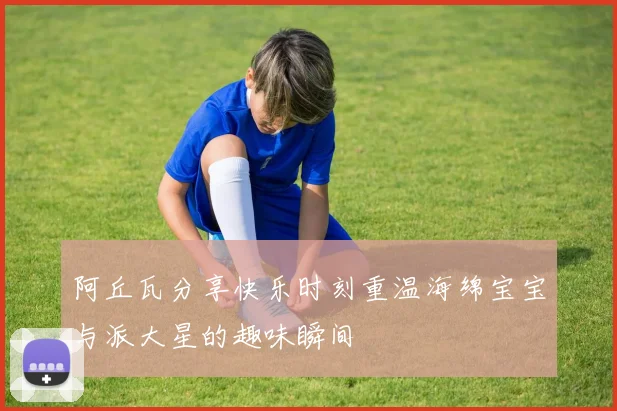 阿丘瓦分享快乐时刻重温海绵宝宝与派大星的趣味瞬间