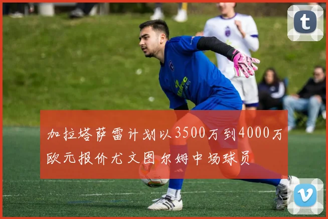 加拉塔萨雷计划以3500万到4000万欧元报价尤文图尔姆中场球员