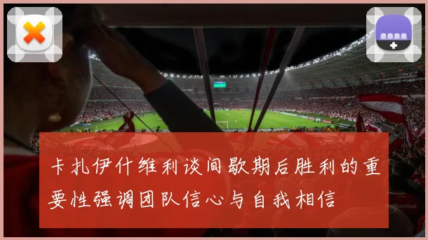 卡扎伊什维利谈间歇期后胜利的重要性强调团队信心与自我相信