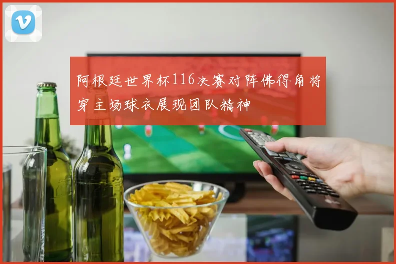阿根廷世界杯116决赛对阵佛得角将穿主场球衣展现团队精神