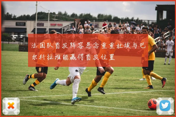 法国队首发阵容悬念重重杜埃与巴尔科拉谁能赢得首发位置