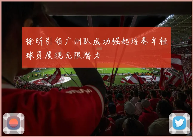 徐昕引领广州队成功崛起培养年轻球员展现无限潜力