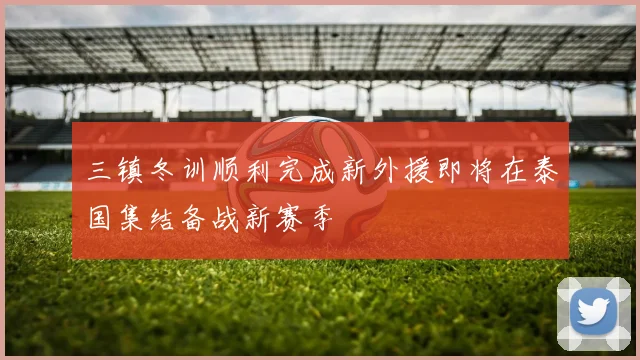 三镇冬训顺利完成新外援即将在泰国集结备战新赛季