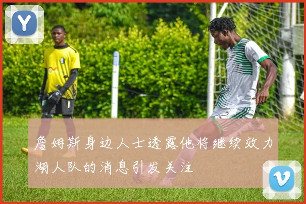 詹姆斯身边人士透露他将继续效力湖人队的消息引发关注