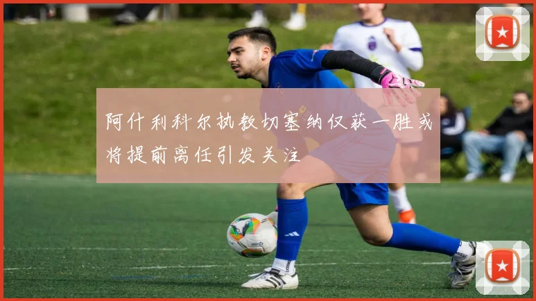 阿什利科尔执教切塞纳仅获一胜或将提前离任引发关注