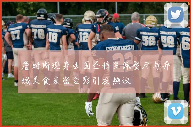 詹姆斯现身法国圣特罗佩餐厅与异域美食亲密合影引发热议