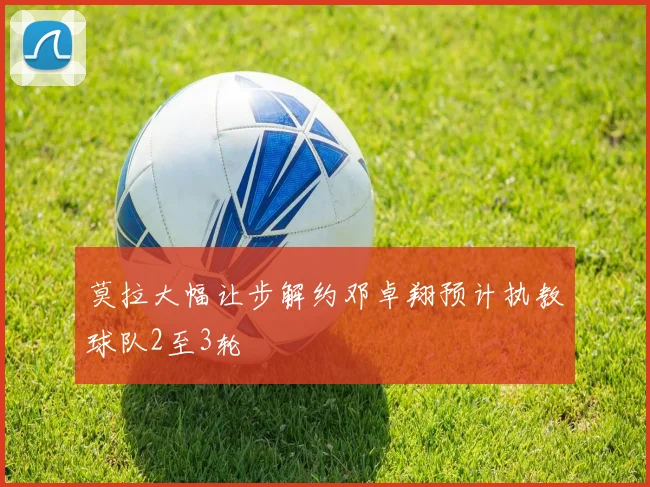 莫拉大幅让步解约邓卓翔预计执教球队2至3轮