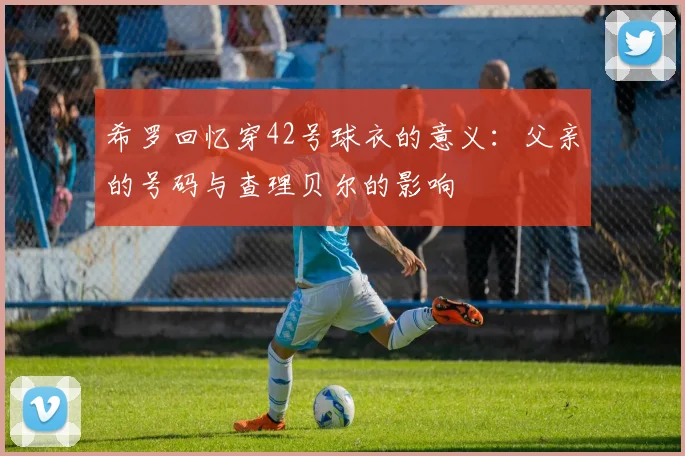 希罗回忆穿42号球衣的意义：父亲的号码与查理贝尔的影响