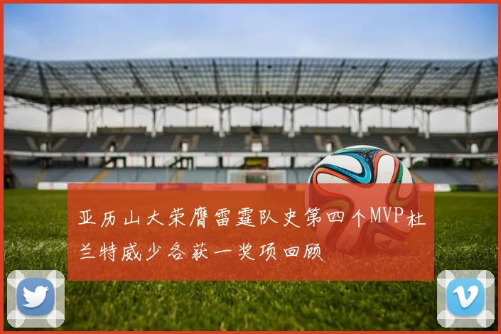 亚历山大荣膺雷霆队史第四个MVP杜兰特威少各获一奖项回顾