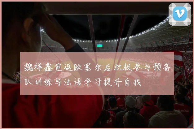 魏祥鑫重返欧塞尔后积极参与预备队训练与法语学习提升自我
