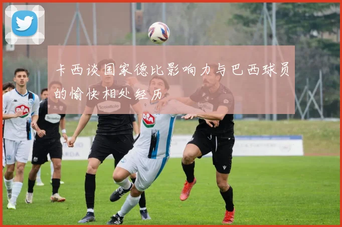 卡西谈国家德比影响力与巴西球员的愉快相处经历
