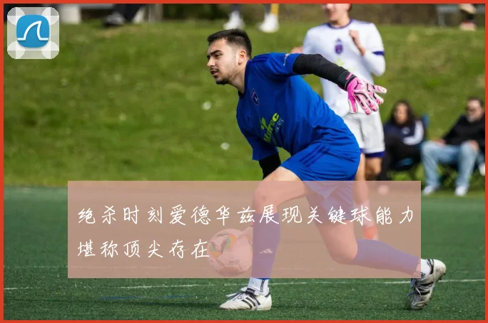 绝杀时刻爱德华兹展现关键球能力堪称顶尖存在