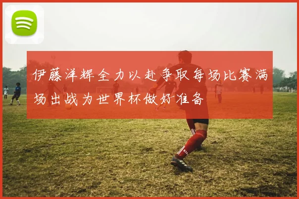 伊藤洋辉全力以赴争取每场比赛满场出战为世界杯做好准备