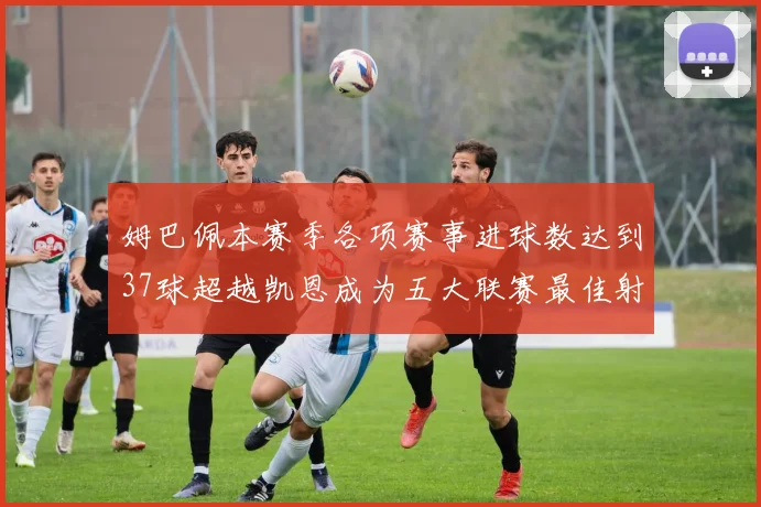 姆巴佩本赛季各项赛事进球数达到37球超越凯恩成为五大联赛最佳射手
