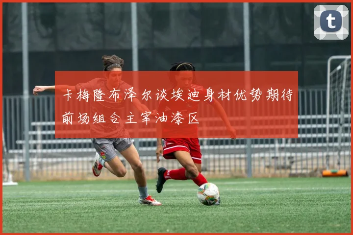 卡梅隆布泽尔谈埃迪身材优势期待前场组合主宰油漆区