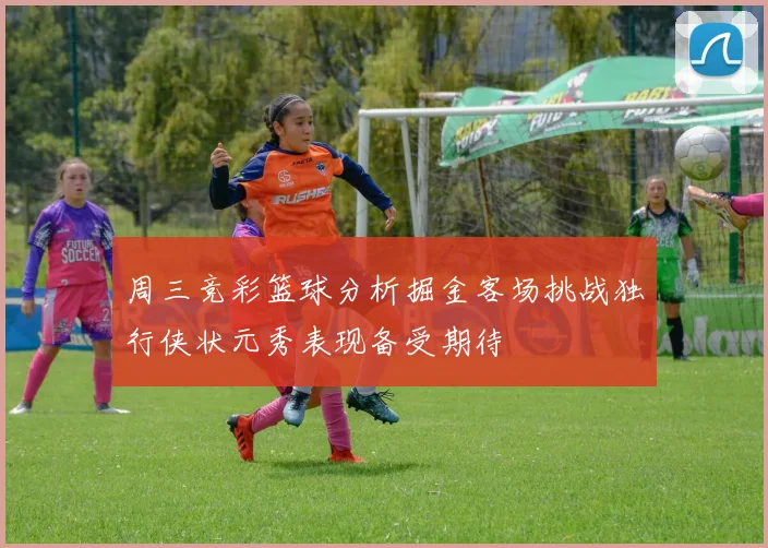 周三竞彩篮球分析掘金客场挑战独行侠状元秀表现备受期待